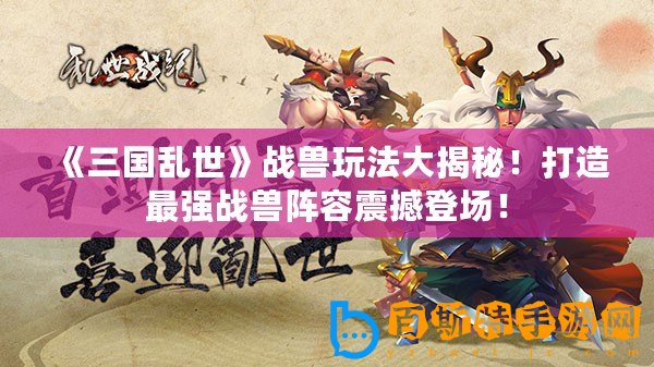《三國亂世》戰獸玩法大揭秘！打造最強戰獸陣容震撼登場！