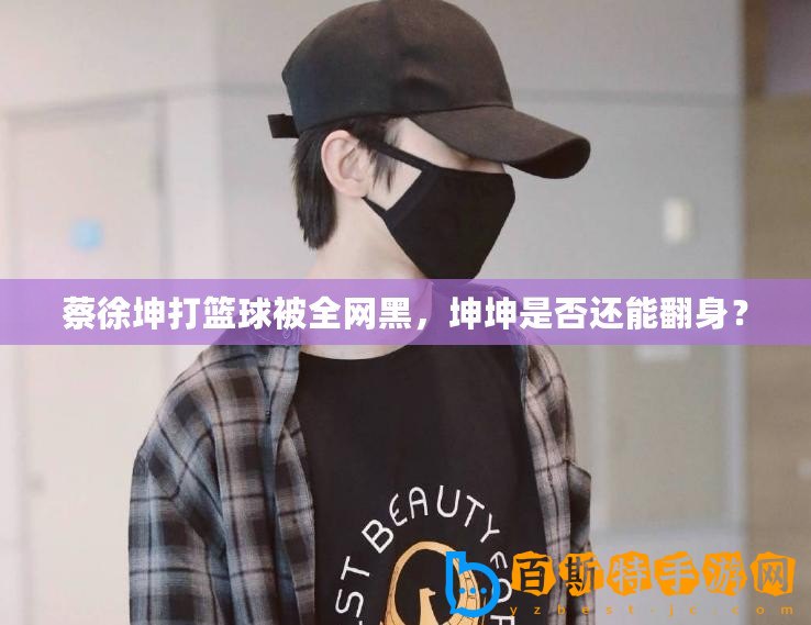 蔡徐坤打籃球被全網黑，坤坤是否還能翻身？