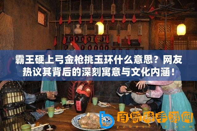 霸王硬上弓金槍挑玉環(huán)什么意思？網(wǎng)友熱議其背后的深刻寓意與文化內(nèi)涵！