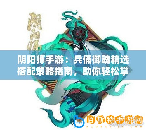 陰陽師手游：兵俑御魂精選搭配策略指南，助你輕松掌握兵俑戰力之巔