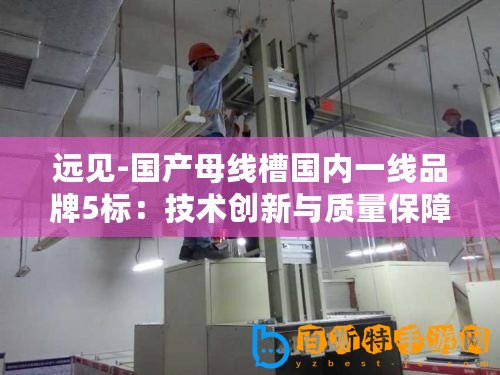 遠(yuǎn)見(jiàn)-國(guó)產(chǎn)母線槽國(guó)內(nèi)一線品牌5標(biāo)：技術(shù)創(chuàng)新與質(zhì)量保障成關(guān)鍵