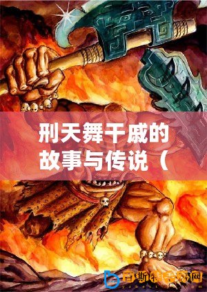 刑天舞干戚的故事與傳說（刑天舞干戚：勇者的傳奇與永恒的榮耀）