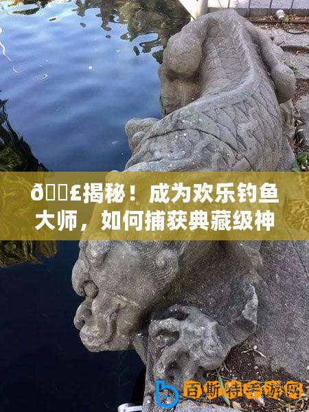 ??揭秘！成為歡樂釣魚大師，如何捕獲典藏級(jí)神獸魚秘籍??