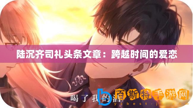 陸沉齊司禮頭條文章：跨越時(shí)間的愛(ài)戀