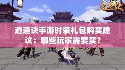 逍遙訣手游時裝禮包購買建議：哪些玩家需要買？