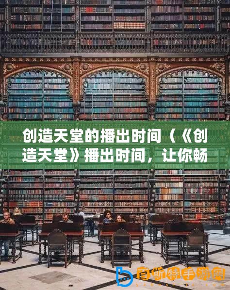 創(chuàng)造天堂的播出時(shí)間（《創(chuàng)造天堂》播出時(shí)間，讓你暢享樂園）