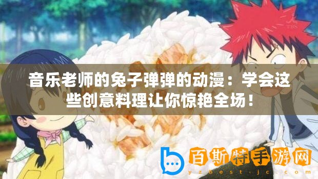 音樂老師的兔子彈彈的動漫：學(xué)會這些創(chuàng)意料理讓你驚艷全場！
