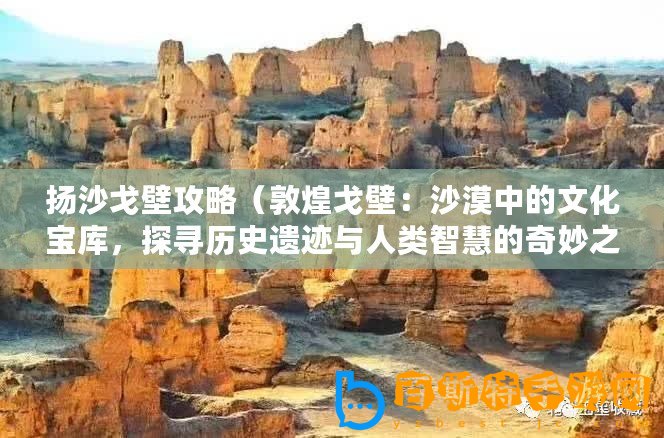 揚沙戈壁攻略（敦煌戈壁：沙漠中的文化寶庫，探尋歷史遺跡與人類智慧的奇妙之旅！）