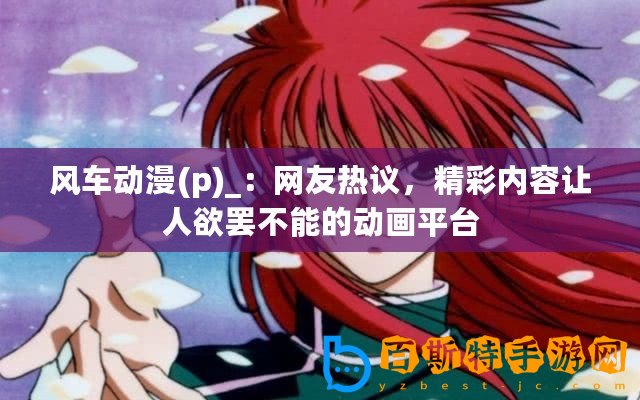風(fēng)車動漫(p)_：網(wǎng)友熱議，精彩內(nèi)容讓人欲罷不能的動畫平臺