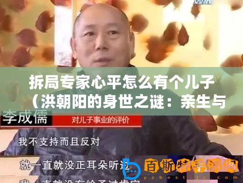 拆局專家心平怎么有個兒子（洪朝陽的身世之謎：親生與否，揭秘拆局專家的真實(shí)身份！）