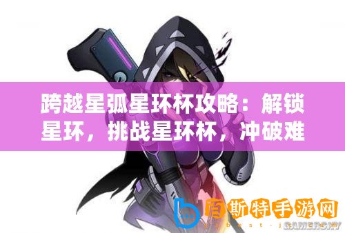 跨越星弧星環杯攻略：解鎖星環，挑戰星環杯，沖破難關——深入探索星環杯通關指南