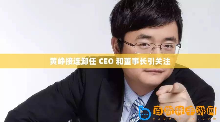 黃崢接連卸任 CEO 和董事長引關注
