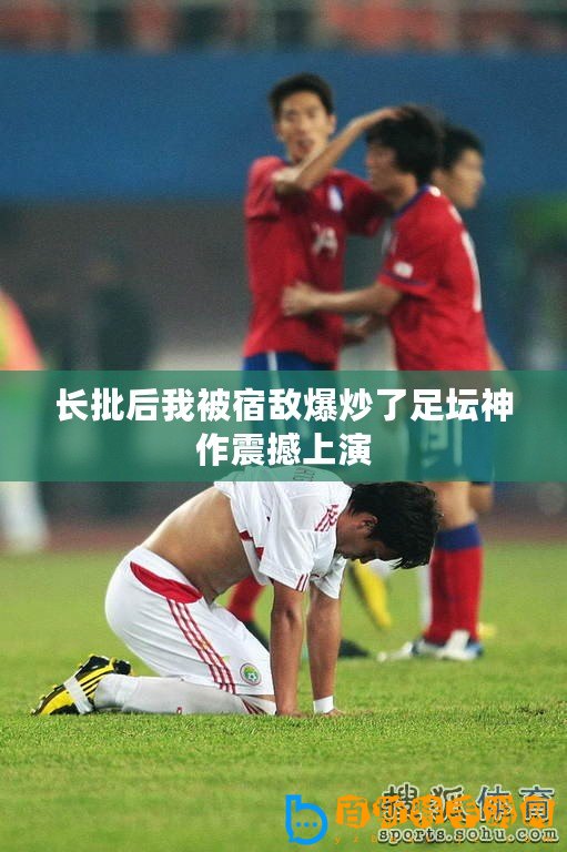 長批后我被宿敵爆炒了足壇神作震撼上演
