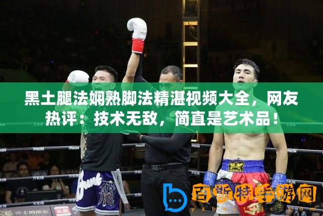 黑土腿法嫻熟腳法精湛視頻大全，網(wǎng)友熱評：技術(shù)無敵，簡直是藝術(shù)品！