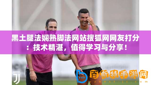黑土腿法嫻熟腳法網(wǎng)站搜狐網(wǎng)網(wǎng)友打分：技術(shù)精湛，值得學習與分享！