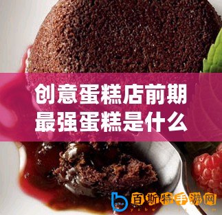 創(chuàng)意蛋糕店前期最強(qiáng)蛋糕是什么（創(chuàng)意蛋糕店前期最佳之選，揭秘一款無(wú)敵蛋糕品牌！）