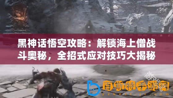 黑神話悟空攻略：解鎖海上僧戰斗奧秘，全招式應對技巧大揭秘！