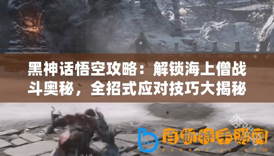 黑神話悟空攻略：解鎖海上僧戰斗奧秘，全招式應對技巧大揭秘！