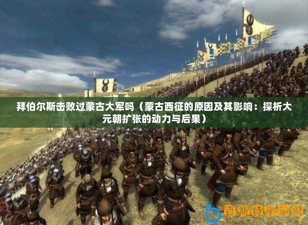 拜伯爾斯擊敗過蒙古大軍嗎（蒙古西征的原因及其影響：探析大元朝擴張的動力與后果）