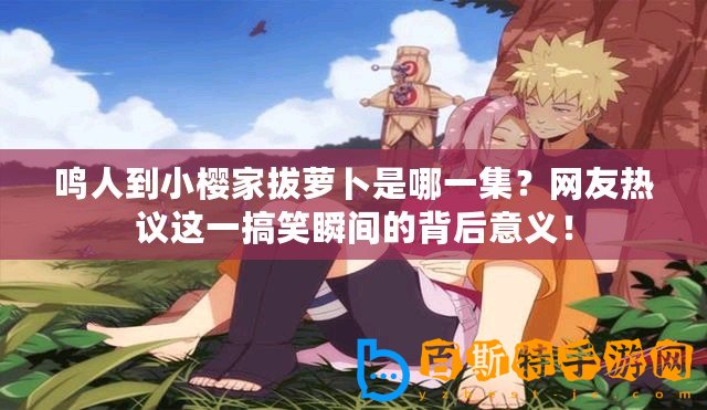 鳴人到小櫻家拔蘿卜是哪一集？網友熱議這一搞笑瞬間的背后意義！