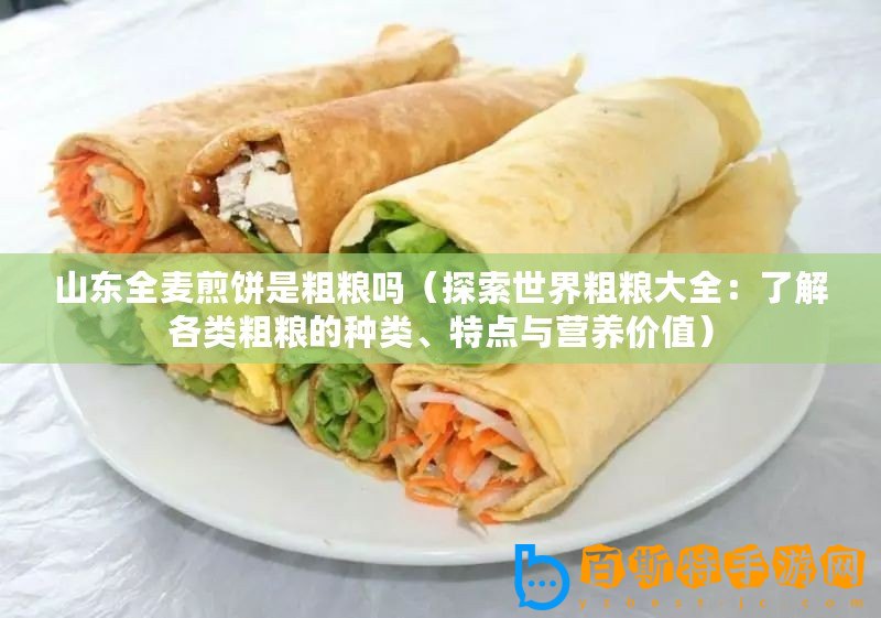 山東全麥煎餅是粗糧嗎（探索世界粗糧大全：了解各類粗糧的種類、特點(diǎn)與營養(yǎng)價(jià)值）