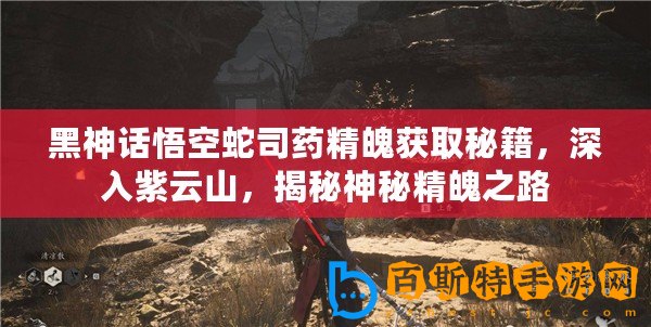黑神話悟空蛇司藥精魄獲取秘籍，深入紫云山，揭秘神秘精魄之路