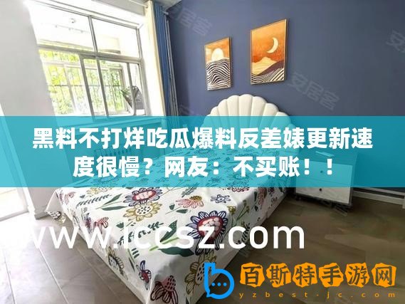 黑料不打烊吃瓜爆料反差婊更新速度很慢？網友：不買賬！！
