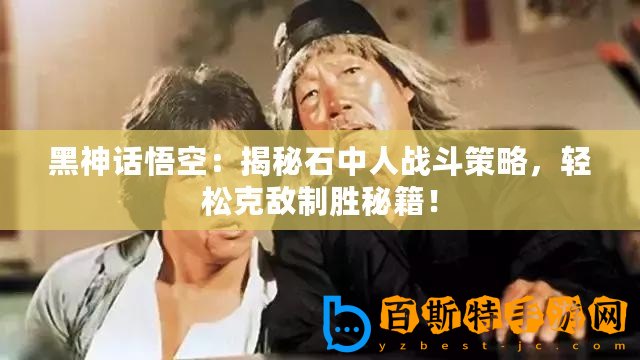 黑神話悟空：揭秘石中人戰斗策略，輕松克敵制勝秘籍！