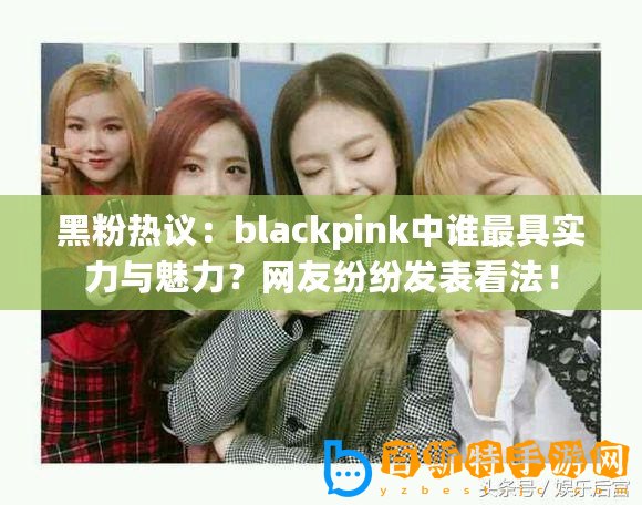 黑粉熱議：blackpink中誰最具實力與魅力？網(wǎng)友紛紛發(fā)表看法！