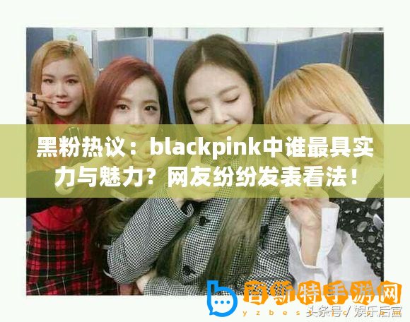 黑粉熱議：blackpink中誰最具實力與魅力？網友紛紛發表看法！