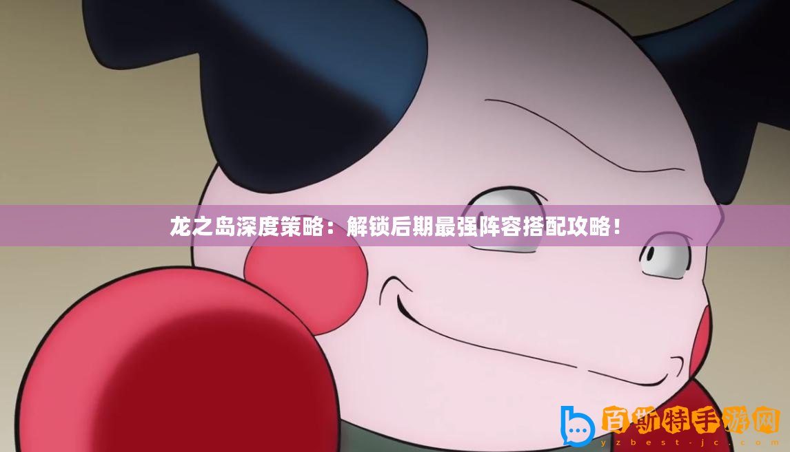 龍之島深度策略：解鎖后期最強陣容搭配攻略！