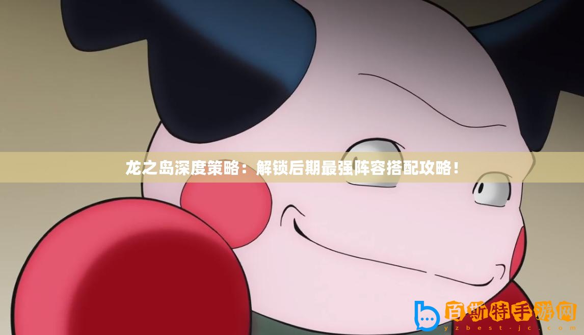 龍之島深度策略：解鎖后期最強陣容搭配攻略！