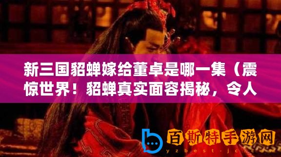 新三國貂蟬嫁給董卓是哪一集(震驚世界!貂蟬真實面容揭秘,令人瞠目結舌?。? title=