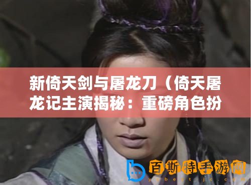 新倚天劍與屠龍刀（倚天屠龍記主演揭秘：重磅角色扮演者是誰？）