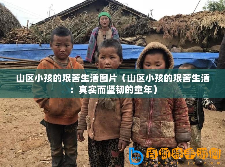 山區小孩的艱苦生活圖片（山區小孩的艱苦生活：真實而堅韌的童年）