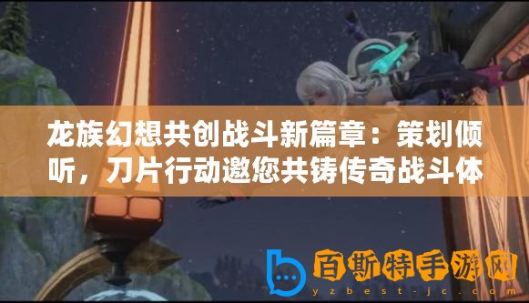 龍族幻想共創(chuàng)戰(zhàn)斗新篇章：策劃傾聽，刀片行動邀您共鑄傳奇戰(zhàn)斗體驗