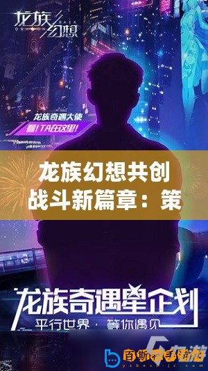 龍族幻想共創(chuàng)戰(zhàn)斗新篇章：策劃傾聽，刀片行動邀您共鑄傳奇戰(zhàn)斗體驗